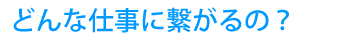 どんな仕事に繋がるの？